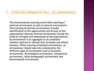 The environmental scanning covers both scanning of
external environment as well as internal environment.
The scanning of external environment includes
identification of the opportunities and threats to the
organizations whereas internal environment include the
study of strengths and weaknesses of the organizations.
So environment is an aggregate of all conditions
whether external or internal that surrounds and affects
business. While scanning of business environment, an
entrepreneur should take into consideration the
different types of environment such as Economic
environment, Technological environment, Competitive
environment, Socio-demographic environment and
Governmental environment.
 
