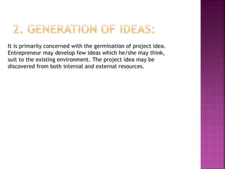 It is primarily concerned with the germination of project idea.
Entrepreneur may develop few ideas which he/she may think,
suit to the existing environment. The project idea may be
discovered from both internal and external resources.
 