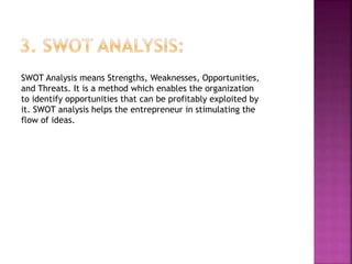 SWOT Analysis means Strengths, Weaknesses, Opportunities,
and Threats. It is a method which enables the organization
to identify opportunities that can be profitably exploited by
it. SWOT analysis helps the entrepreneur in stimulating the
flow of ideas.
 