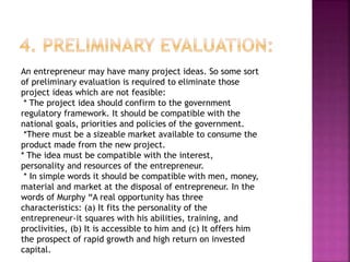 An entrepreneur may have many project ideas. So some sort
of preliminary evaluation is required to eliminate those
project ideas which are not feasible:
* The project idea should confirm to the government
regulatory framework. It should be compatible with the
national goals, priorities and policies of the government.
*There must be a sizeable market available to consume the
product made from the new project.
* The idea must be compatible with the interest,
personality and resources of the entrepreneur.
* In simple words it should be compatible with men, money,
material and market at the disposal of entrepreneur. In the
words of Murphy “A real opportunity has three
characteristics: (a) It fits the personality of the
entrepreneur-it squares with his abilities, training, and
proclivities, (b) It is accessible to him and (c) It offers him
the prospect of rapid growth and high return on invested
capital.
 