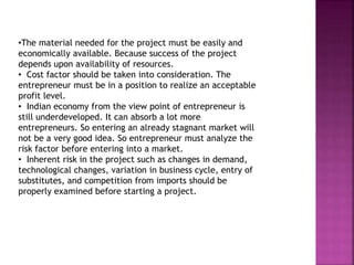 •The material needed for the project must be easily and
economically available. Because success of the project
depends upon availability of resources.
• Cost factor should be taken into consideration. The
entrepreneur must be in a position to realize an acceptable
profit level.
• Indian economy from the view point of entrepreneur is
still underdeveloped. It can absorb a lot more
entrepreneurs. So entering an already stagnant market will
not be a very good idea. So entrepreneur must analyze the
risk factor before entering into a market.
• Inherent risk in the project such as changes in demand,
technological changes, variation in business cycle, entry of
substitutes, and competition from imports should be
properly examined before starting a project.
 