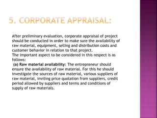 After preliminary evaluation, corporate appraisal of project
should be conducted in order to make sure the availability of
raw material, equipment, selling and distribution costs and
customer behavior in relation to that project.
The important aspect to be considered in this respect is as
follows:
(a) Raw material availability: The entrepreneur should
ensure the availability of raw material. For this he should
investigate the sources of raw material, various suppliers of
raw material, inviting price quotation from suppliers, credit
period allowed by suppliers and terms and conditions of
supply of raw materials.
 