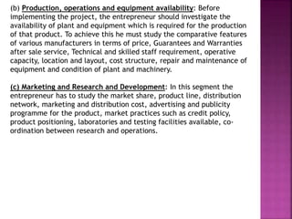 (b) Production, operations and equipment availability: Before
implementing the project, the entrepreneur should investigate the
availability of plant and equipment which is required for the production
of that product. To achieve this he must study the comparative features
of various manufacturers in terms of price, Guarantees and Warranties
after sale service, Technical and skilled staff requirement, operative
capacity, location and layout, cost structure, repair and maintenance of
equipment and condition of plant and machinery.
(c) Marketing and Research and Development: In this segment the
entrepreneur has to study the market share, product line, distribution
network, marketing and distribution cost, advertising and publicity
programme for the product, market practices such as credit policy,
product positioning, laboratories and testing facilities available, co-
ordination between research and operations.
 