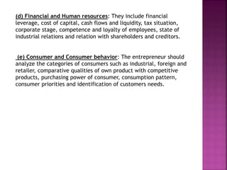 (d) Financial and Human resources: They include financial
leverage, cost of capital, cash flows and liquidity, tax situation,
corporate stage, competence and loyalty of employees, state of
industrial relations and relation with shareholders and creditors.
(e) Consumer and Consumer behavior: The entrepreneur should
analyze the categories of consumers such as industrial, foreign and
retailer, comparative qualities of own product with competitive
products, purchasing power of consumer, consumption pattern,
consumer priorities and identification of customers needs.
 