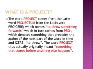 The word PROJECT comes from the Latin
word PROJECTUM from the Latin verb
PROICERE; which means “to throw something
forwards” which in turn comes from PRO-,
which denotes something that precedes the
action of the next part of the word in time
and ICERE, “to throw”. The word PROJECT
thus actually originally meant “something
that comes before anything else happens”.
 