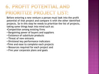 Before entering a new venture a person must look into the profit
potential of that project and compare it with the other identified
projects. So in this step he needs to prioritize the list of projects,
taking some things kept into mind such as:
•Competition among existing firms
• Bargaining power of buyers and suppliers
• Existence of substitute products
• Threat of new entrants
• Divisional key performance indicators
•Time and ease to complete each projects
• Resources required for each project and
• Five year corporate plans and goals
 