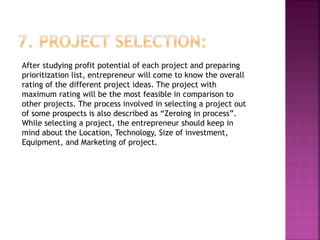 After studying profit potential of each project and preparing
prioritization list, entrepreneur will come to know the overall
rating of the different project ideas. The project with
maximum rating will be the most feasible in comparison to
other projects. The process involved in selecting a project out
of some prospects is also described as “Zeroing in process”.
While selecting a project, the entrepreneur should keep in
mind about the Location, Technology, Size of investment,
Equipment, and Marketing of project.
 