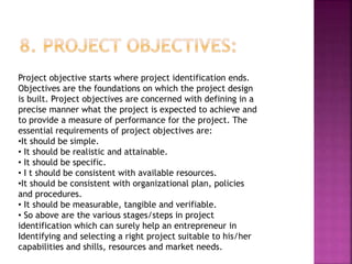 Project objective starts where project identification ends.
Objectives are the foundations on which the project design
is built. Project objectives are concerned with defining in a
precise manner what the project is expected to achieve and
to provide a measure of performance for the project. The
essential requirements of project objectives are:
•It should be simple.
• It should be realistic and attainable.
• It should be specific.
• I t should be consistent with available resources.
•It should be consistent with organizational plan, policies
and procedures.
• It should be measurable, tangible and verifiable.
• So above are the various stages/steps in project
identification which can surely help an entrepreneur in
Identifying and selecting a right project suitable to his/her
capabilities and shills, resources and market needs.
 