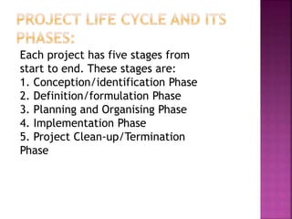Each project has five stages from
start to end. These stages are:
1. Conception/identification Phase
2. Definition/formulation Phase
3. Planning and Organising Phase
4. Implementation Phase
5. Project Clean-up/Termination
Phase
 