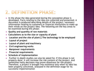 In the phase the idea generated during the conception phase is
developed. Facts relating to the idea are collected and presented. A
document is produced describing details of the project, necessary
information relating to customers or financial institutions to make up
their minds on the project idea. The following are the key areas to
be examined during this phase:
 Quality and quantity of raw materials
 Calculations as to the size or capacity of plant
 Location and the site of plant ∑ The technology to be employed
 Layout of project
 Layout of plant and machinery
 Civil engineering works
 Manpower requirements
 Financial requirements
 Schedule of implementation
 Further in-depth studies can also be asked for. If this phase is not
properly done, it will increase the risk content of the project. And
sometimes hasty decisions may prove disastrous for the project.
Therefore, a project is brought into existence only when its idea has
been properly conceived, analysed in the definition stage for its
successful implementation
 