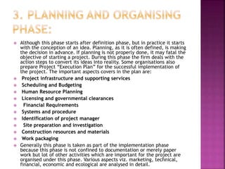  Although this phase starts after definition phase, but in practice it starts
with the conception of an idea. Planning, as it is often defined, is making
the decision in advance. If planning is not properly done, it may fatal the
objective of starting a project. During this phase the firm deals with the
action steps to convert its ideas into reality. Some organisations also
prepare Project “Execution Plan” for the successful implementation of
the project. The important aspects covers in the plan are:
 Project infrastructure and supporting services
 Scheduling and Budgeting
 Human Resource Planning
 Licensing and governmental clearances
 Financial Requirements
 Systems and procedure
 Identification of project manager
 Site preparation and investigation
 Construction resources and materials
 Work packaging
 Generally this phase is taken as part of the implementation phase
because this phase is not confined to documentation or merely paper
work but lot of other activities which are important for the project are
organised under this phase. Various aspects viz. marketing, technical,
financial, economic and ecological are analysed in detail.
 