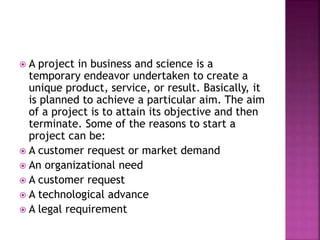  A project in business and science is a
temporary endeavor undertaken to create a
unique product, service, or result. Basically, it
is planned to achieve a particular aim. The aim
of a project is to attain its objective and then
terminate. Some of the reasons to start a
project can be:
 A customer request or market demand
 An organizational need
 A customer request
 A technological advance
 A legal requirement
 