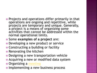  Projects and operations differ primarily in that
operations are ongoing and repetitive, while
projects are temporary and unique. Generally,
a project is a means of organizing some
activities that cannot be addressed within the
normal operational limits.
 Some examples of a project are:
 Developing a new product or service
 Constructing a building or facility
 Renovating the kitchen
 Designing a new transportation vehicle
 Acquiring a new or modified data system
 Organizing a meeting
 Implementing a new business process
 