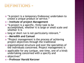  “A project is a temporary Endeavour undertaken to
create a unique product or service.”
 - Institute of project Management
 “A project is a specific, finite task to be
accomplished, whether it is large or small scale and
whether it is
 long or short run is not particularly relevant.”
 - Meredith and Camuel
 “Project management is the process of achieving
project objectives through the traditional
 organizational structure and over the specialties of
the individuals concerned. Project management is
 applicable for any (unique, one time, one of a kind)
undertaking concerned with a specify and
 objectives”
 - Professor Harold Kerzner
 
