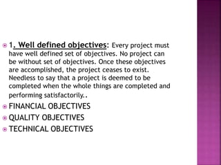 1. Well defined objectives: Every project must
have well defined set of objectives. No project can
be without set of objectives. Once these objectives
are accomplished, the project ceases to exist.
Needless to say that a project is deemed to be
completed when the whole things are completed and
performing satisfactorily..
 FINANCIAL OBJECTIVES
 QUALITY OBJECTIVES
 TECHNICAL OBJECTIVES
 
