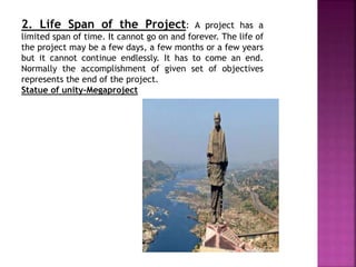 2. Life Span of the Project: A project has a
limited span of time. It cannot go on and forever. The life of
the project may be a few days, a few months or a few years
but it cannot continue endlessly. It has to come an end.
Normally the accomplishment of given set of objectives
represents the end of the project.
Statue of unity-Megaproject
 