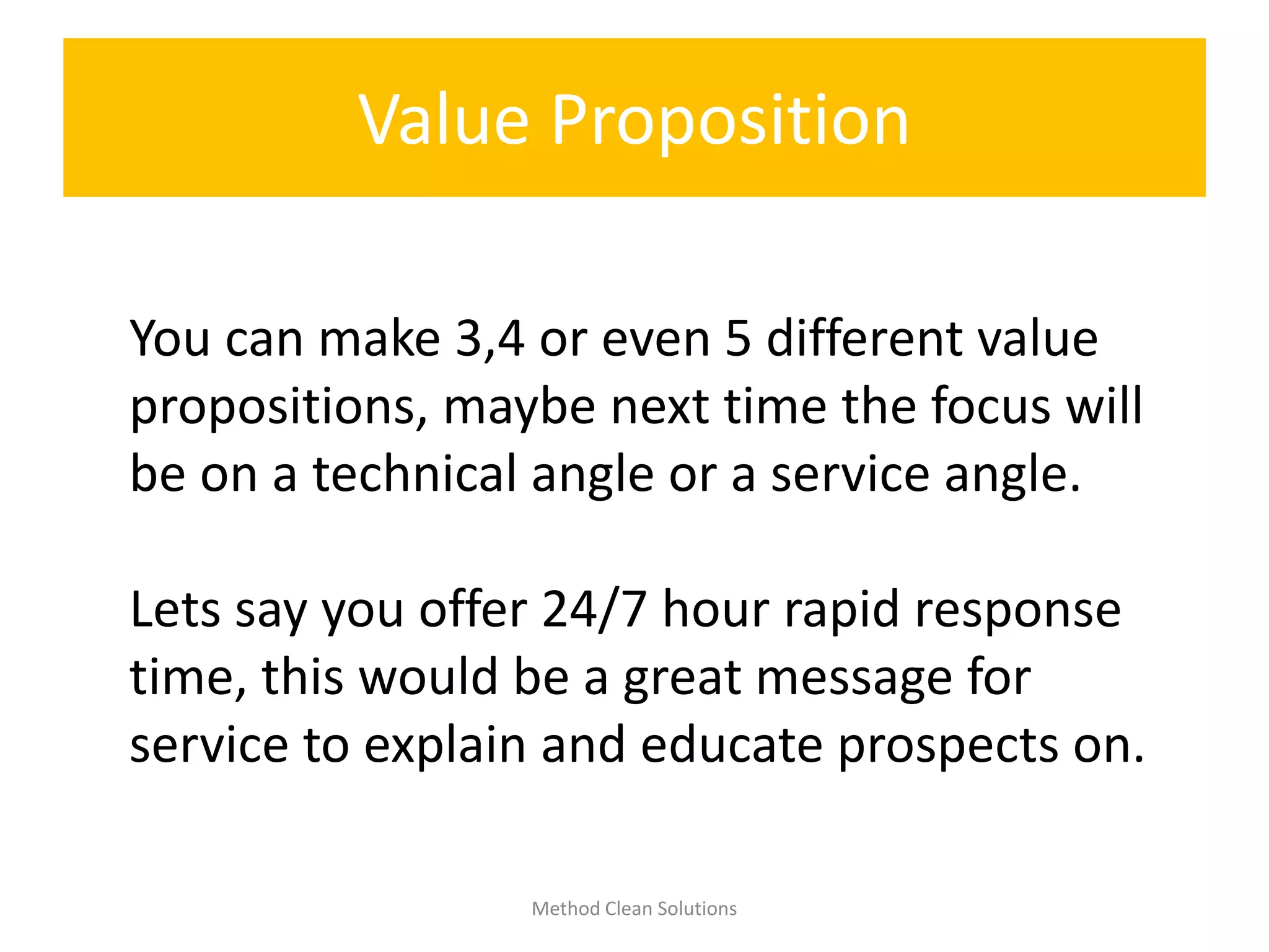 Value Proposition
Method Clean Solutions
You can make 3,4 or even 5 different value
propositions, maybe next time the focus will
be on a technical angle or a service angle.
Lets say you offer 24/7 hour rapid response
time, this would be a great message for
service to explain and educate prospects on.
 