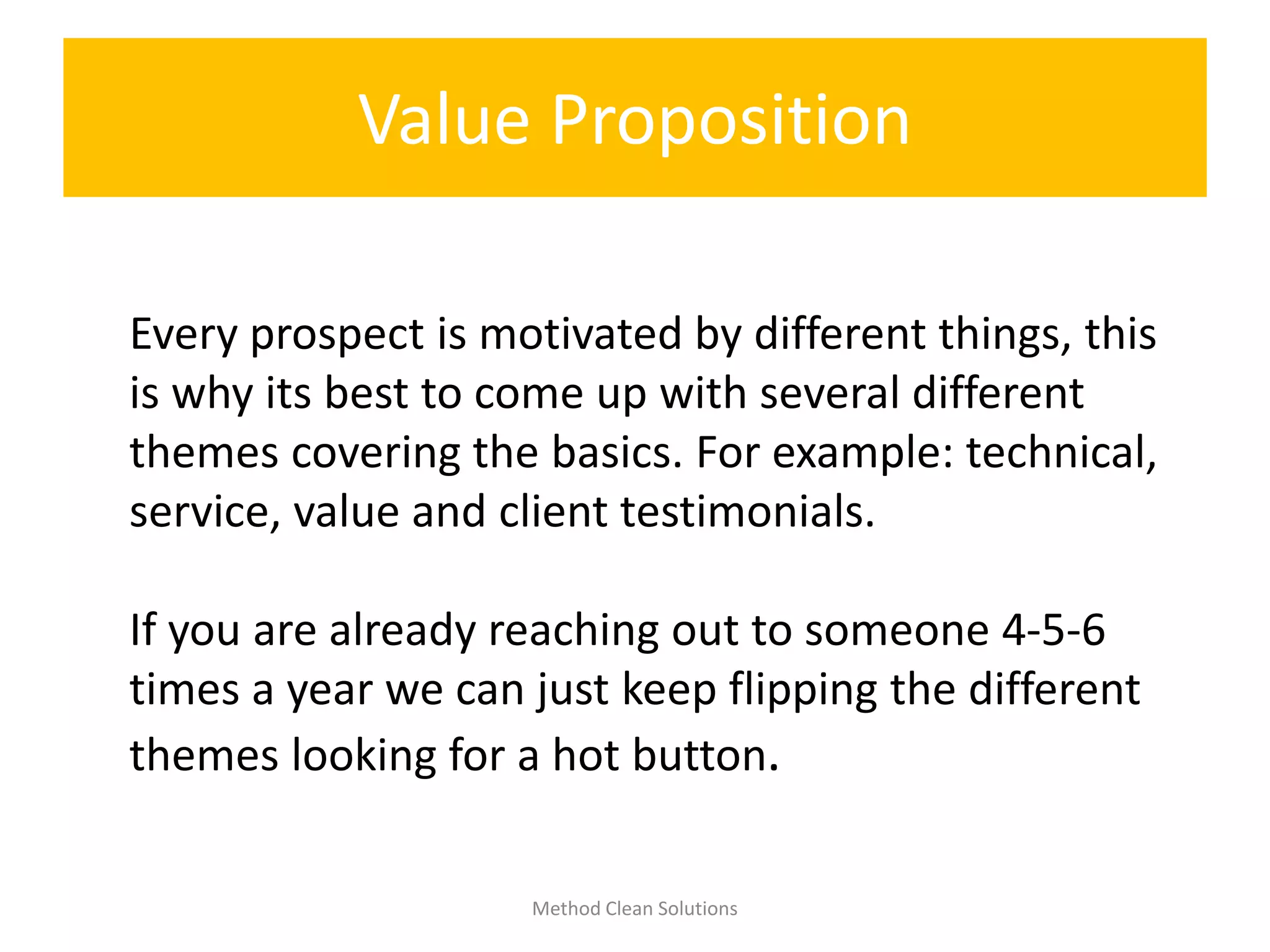 Value Proposition
Method Clean Solutions
Every prospect is motivated by different things, this
is why its best to come up with several different
themes covering the basics. For example: technical,
service, value and client testimonials.
If you are already reaching out to someone 4-5-6
times a year we can just keep flipping the different
themes looking for a hot button.
 