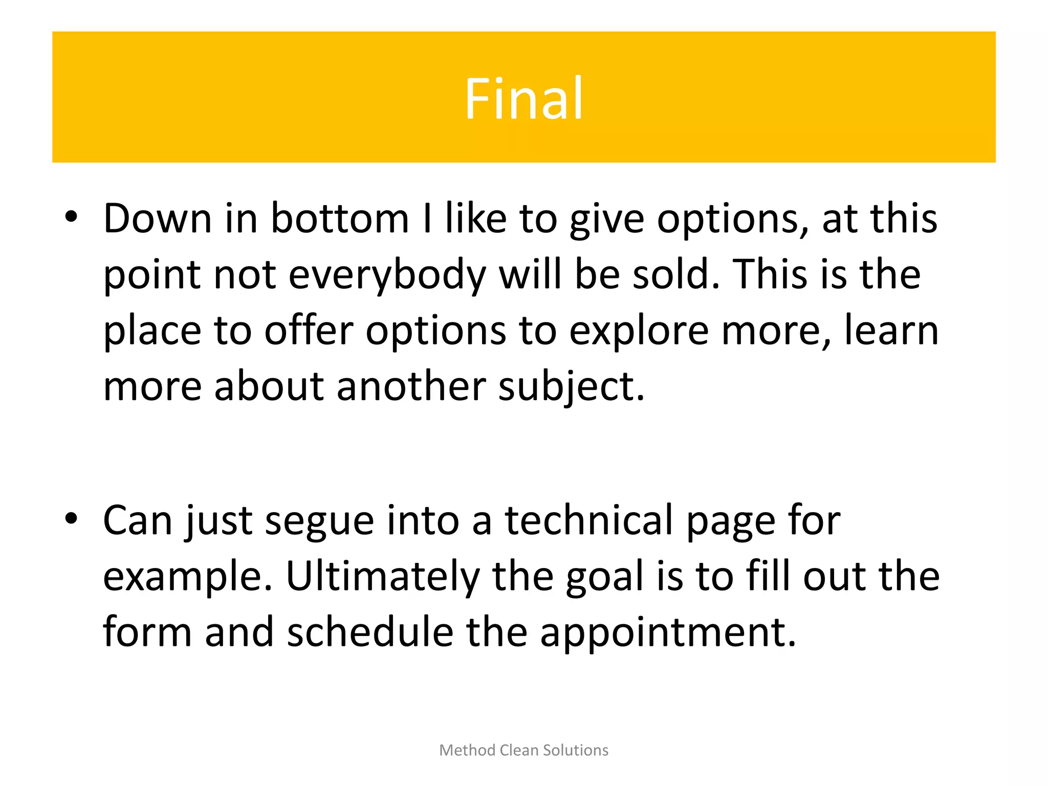 Final
• Down in bottom I like to give options, at this
point not everybody will be sold. This is the
place to offer options to explore more, learn
more about another subject.
• Can just segue into a technical page for
example. Ultimately the goal is to fill out the
form and schedule the appointment.
Method Clean Solutions
 