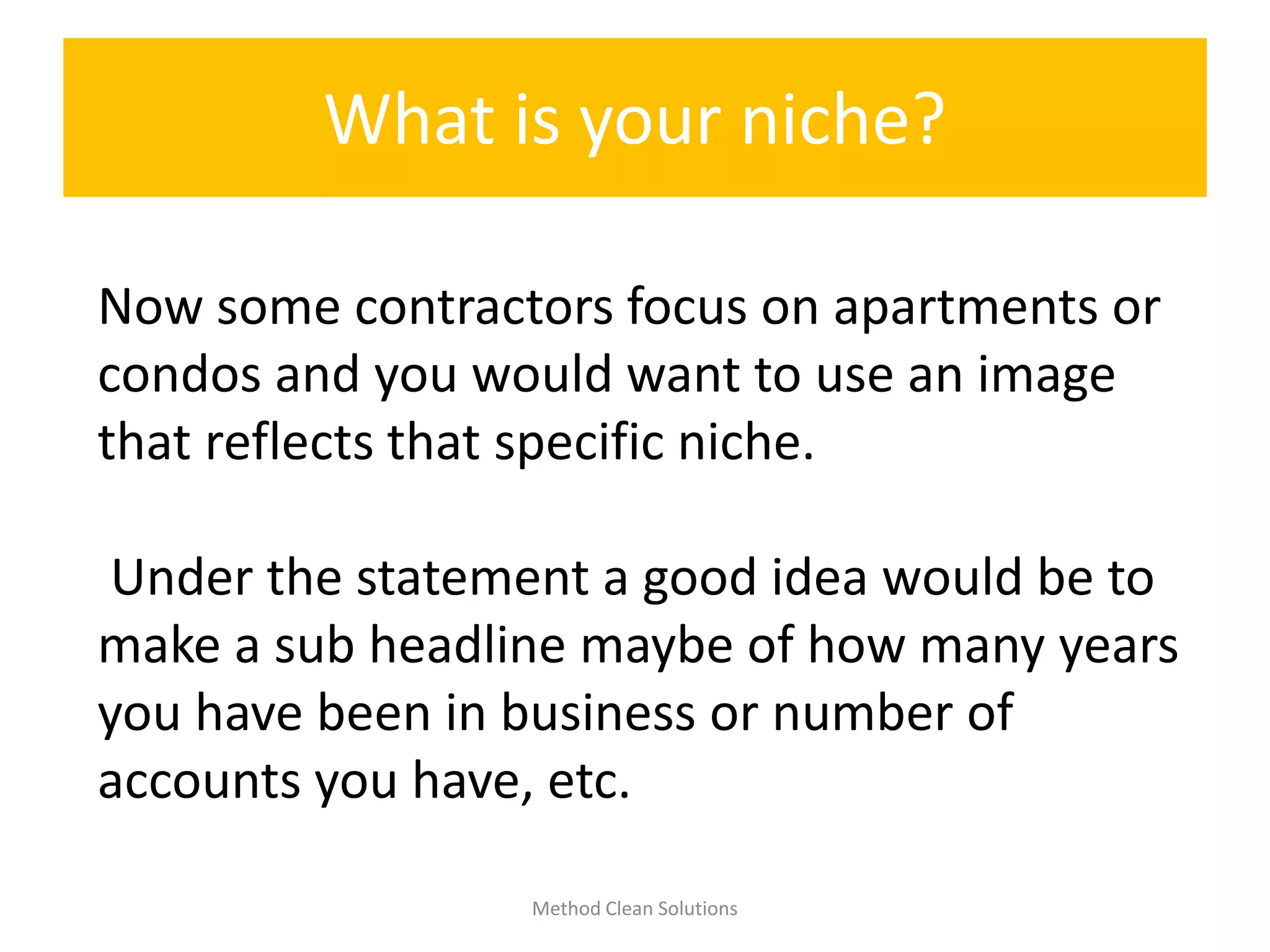 What is your niche?
Method Clean Solutions
Now some contractors focus on apartments or
condos and you would want to use an image
that reflects that specific niche.
Under the statement a good idea would be to
make a sub headline maybe of how many years
you have been in business or number of
accounts you have, etc.
 