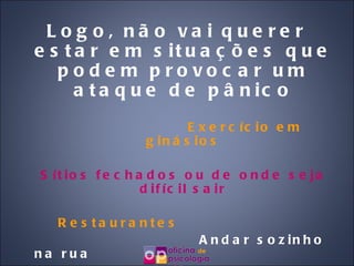 Logo, não vai querer estar em situações que podem provocar um ataque de pânico Exercício em ginásios Sítios fechados ou de onde seja difícil sair Restaurantes   Andar sozinho na rua Avião Pontes ou viadutos 