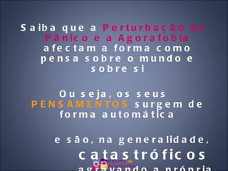Saiba que a  Perturbação de Pânico e a Agorafobia  afectam a forma como pensa sobre o mundo e sobre si Ou seja, os seus  PENSAMENTOS  surgem de forma automática e são, na generalidade,  catastróficos   agravando a própria situação! 