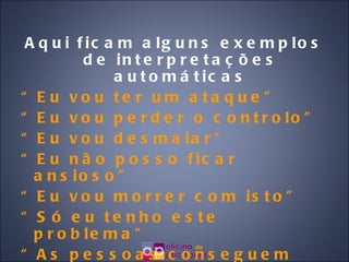 Aqui ficam alguns exemplos de interpretações automáticas “ Eu vou ter um ataque” “ Eu vou perder o controlo” “ Eu vou desmaiar” “ Eu não posso ficar ansioso” “ Eu vou morrer com isto” “ Só eu tenho este problema” “ As pessoas conseguem ver que eu estou a ter um ataque de pânico” 