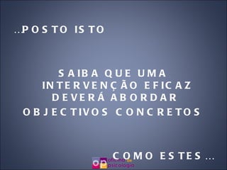 … POSTO ISTO SAIBA QUE UMA INTERVENÇÃO EFICAZ DEVERÁ ABORDAR  OBJECTIVOS CONCRETOS COMO ESTES… 