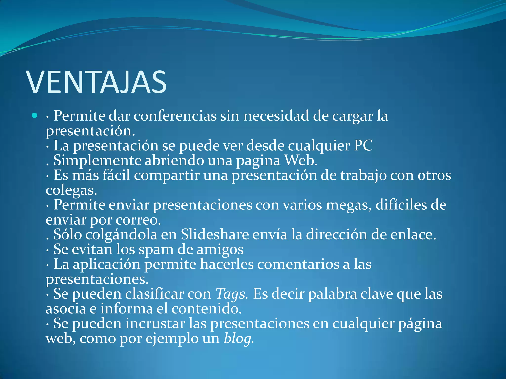 VENTAJAS
 · Permite dar conferencias sin necesidad de cargar la

presentación.
· La presentación se puede ver desde cualquier PC
. Simplemente abriendo una pagina Web.
· Es más fácil compartir una presentación de trabajo con otros
colegas.
· Permite enviar presentaciones con varios megas, difíciles de
enviar por correo.
. Sólo colgándola en Slideshare envía la dirección de enlace.
· Se evitan los spam de amigos
· La aplicación permite hacerles comentarios a las
presentaciones.
· Se pueden clasificar con Tags. Es decir palabra clave que las
asocia e informa el contenido.
· Se pueden incrustar las presentaciones en cualquier página
web, como por ejemplo un blog.

 