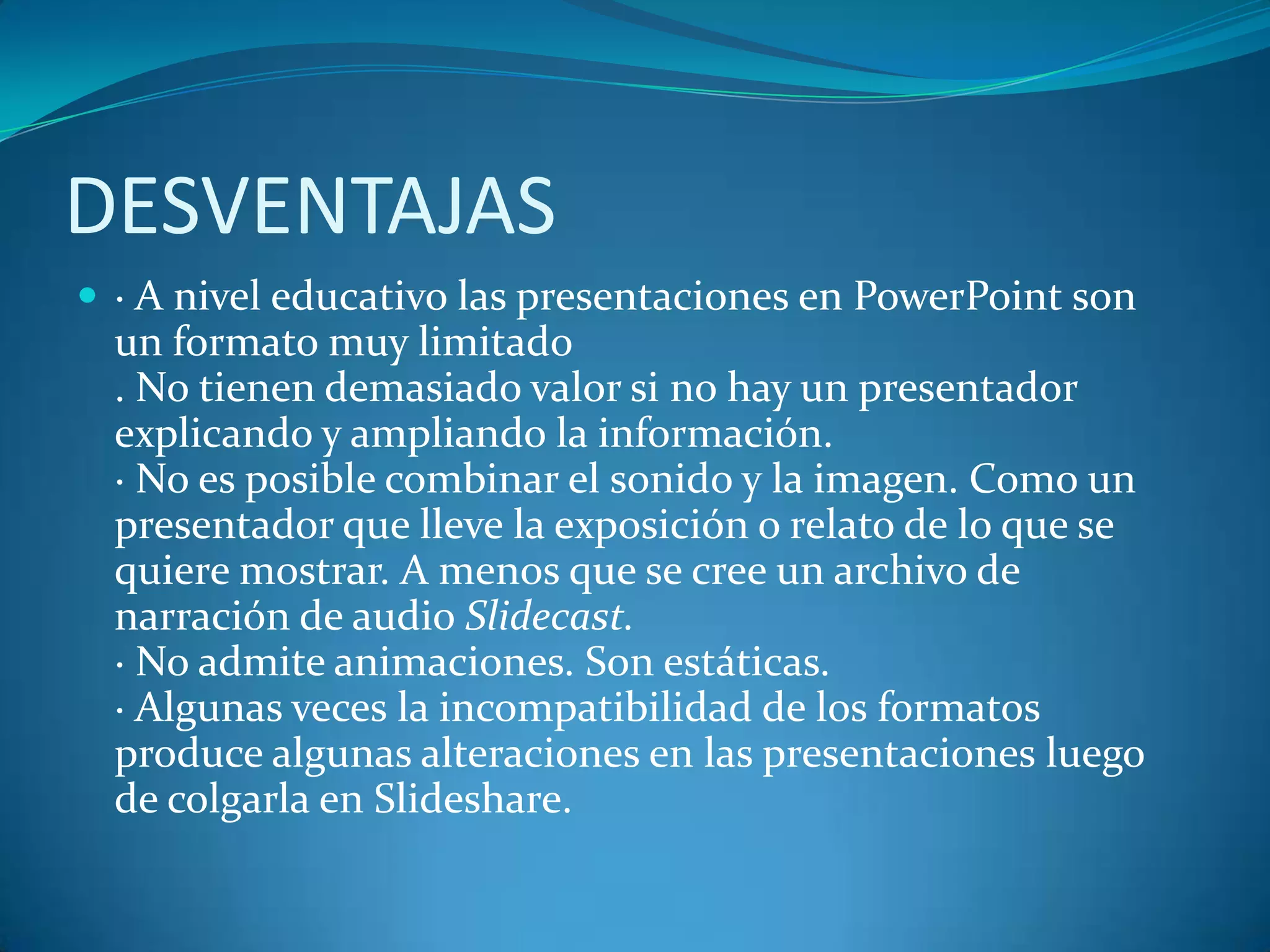 DESVENTAJAS
 · A nivel educativo las presentaciones en PowerPoint son

un formato muy limitado
. No tienen demasiado valor si no hay un presentador
explicando y ampliando la información.
· No es posible combinar el sonido y la imagen. Como un
presentador que lleve la exposición o relato de lo que se
quiere mostrar. A menos que se cree un archivo de
narración de audio Slidecast.
· No admite animaciones. Son estáticas.
· Algunas veces la incompatibilidad de los formatos
produce algunas alteraciones en las presentaciones luego
de colgarla en Slideshare.

 