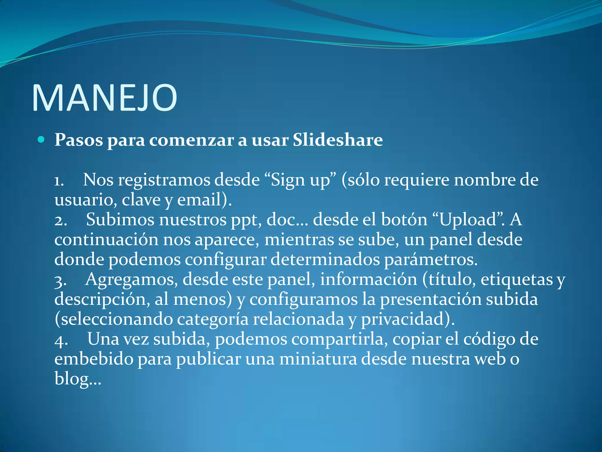 MANEJO
 Pasos para comenzar a usar Slideshare

1. Nos registramos desde “Sign up” (sólo requiere nombre de
usuario, clave y email).
2. Subimos nuestros ppt, doc… desde el botón “Upload”. A
continuación nos aparece, mientras se sube, un panel desde
donde podemos configurar determinados parámetros.
3. Agregamos, desde este panel, información (título, etiquetas y
descripción, al menos) y configuramos la presentación subida
(seleccionando categoría relacionada y privacidad).
4. Una vez subida, podemos compartirla, copiar el código de
embebido para publicar una miniatura desde nuestra web o
blog…

 