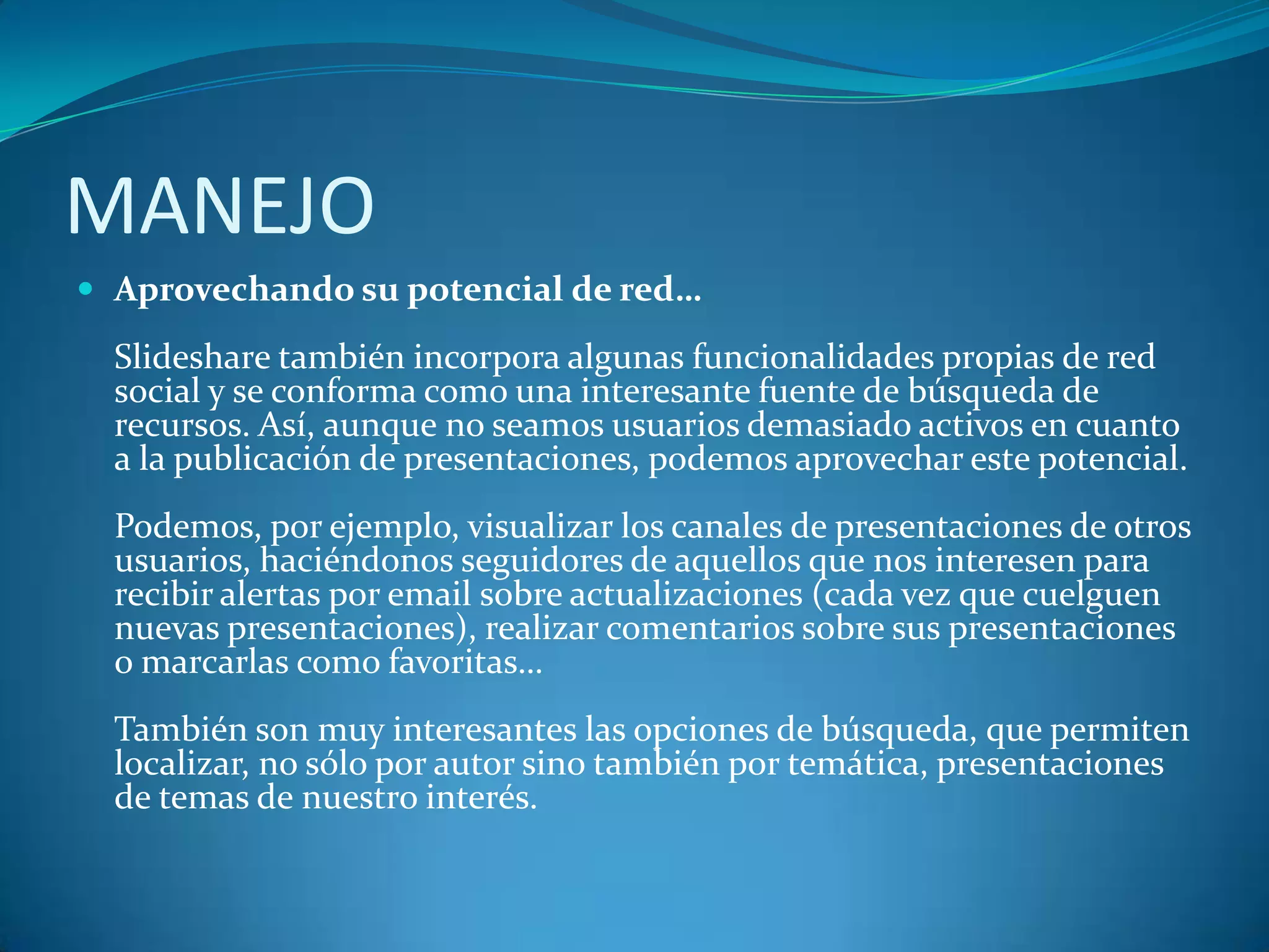 MANEJO
 Aprovechando su potencial de red…

Slideshare también incorpora algunas funcionalidades propias de red
social y se conforma como una interesante fuente de búsqueda de
recursos. Así, aunque no seamos usuarios demasiado activos en cuanto
a la publicación de presentaciones, podemos aprovechar este potencial.

Podemos, por ejemplo, visualizar los canales de presentaciones de otros
usuarios, haciéndonos seguidores de aquellos que nos interesen para
recibir alertas por email sobre actualizaciones (cada vez que cuelguen
nuevas presentaciones), realizar comentarios sobre sus presentaciones
o marcarlas como favoritas…
También son muy interesantes las opciones de búsqueda, que permiten
localizar, no sólo por autor sino también por temática, presentaciones
de temas de nuestro interés.

 