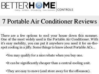 7 Portable Air Conditioner Reviews
There are a few options to cool your house down this summer.
One of the most widely used is the Portable Air Conditioner. With
it’s easy mobility, you can put it anywhere you need it for on-the-
spot cooling in a jiffy. Some things to know about Portable ACs…
•You may qualify for a nice rebate when you buy one.
•It can be significantly cheaper than a central cooling unit.
•They are easy to move (and store away for the offseason).
 