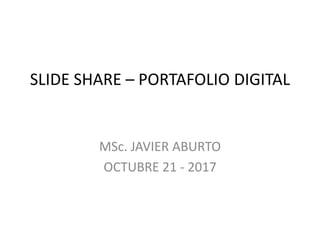 SLIDE SHARE – PORTAFOLIO DIGITAL
MSc. JAVIER ABURTO
OCTUBRE 21 - 2017
 