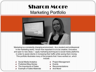 Sharon Moore
                    Marketing Portfolio




Marketing is a constantly changing environment. As a student and professional
  in the marketing world, I know how important it is to be creative, innovative,
and open to new ideas. I apply marketing techniques to social media platforms
  in order to assist clients in increasing their traffic while saving them money.
   This portfolio illustrates many of the projects that I have worked on, which
                                       include:
     Social Media Analytics                     Project Management
     Published Blog Stories                     Events
     The Importance of Sales                    Recommendations
     Example of Sales Materials                 And More!
 