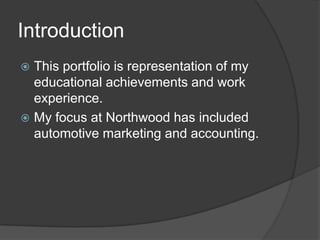 Introduction
 This portfolio is representation of my
  educational achievements and work
  experience.
 My focus at Northwood has included
  automotive marketing and accounting.
 