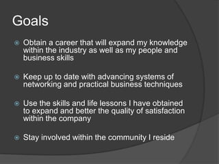 Goals
   Obtain a career that will expand my knowledge
    within the industry as well as my people and
    business skills

   Keep up to date with advancing systems of
    networking and practical business techniques

   Use the skills and life lessons I have obtained
    to expand and better the quality of satisfaction
    within the company

   Stay involved within the community I reside
 