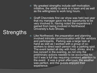   My greatest strengths include self-motivation,
                initiative, the ability to work in a team and as well
                as the willingness to work long hours.

               Graff Chevrolets first car show was held last year
                that my manager gave me the opportunity to be
                very involved in, having noted the experience I
                gained from being involved in Northwood
                University’s Auto Shows.
Strengths      Like Northwood, the preparation and planning
                involved intricate communication with the vendors
                and participants. Parking was a large task at
                hand as well as I worked with a group of co-
                workers to direct each person into a parking spot.
                The event lasted all day with food, drinks, and a
                live concert in the evening, so not only the
                preliminary actions needed to be accounted for,
                but it was a full day requiring constant attention to
                the event. It was a great afternoon, the weather
                was perfect, and the guests enjoyed their
                experience.
 