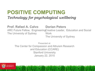 1	
  
POSITIVE COMPUTING
Technology for psychological wellbeing
Prof.Rafael A.Calvo
ARC Future Fellow, Engineering
The University of Sydney
Presented at:
The Center for Compassion and Altruism Research and Education
(CCARE)
Stanford University
January 22,2015
Dorian Peters
Creative Leader, Education and Social Work
The University of Sydney
 