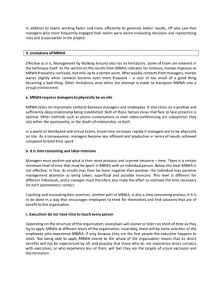 In addition to teams working faster and more efficiently to generate better results, HP also saw that
managers who more frequently engaged their teams were alsore-evaluating decisions and reprioritizing
risks and issues earlier in the project.


II. Limitations of MBWA

Effective as it is, Management by Walking Around also has its limitations. Some of them are inherent in
the technique itself. As the section on the results from MBWA indicates for instance, morale improves as
MBWA frequency increases, but only up to a certain point. After weekly contacts from managers, morale
wanes slightly when contacts become even more frequent – a case of too much of a good thing
becoming a bad thing. Other limitations arise when the attempt is made to transpose MBWA into a
virtual environment.

a. MBWA requires managers to physically be on-site

MBWA relies on impromptu contacts between managers and employees. It also relies on a positive and
sufficiently deep relationship being established. Both of these factors mean that face to face presence is
optimal. Other methods such as phone conversations or even video-conferencing are suboptimal: they
lack either the spontaneity; or the depth of relationship; or both.

In a world of distributed and virtual teams, travel time increases rapidly if managers are to be physically
on site. As a consequence, managers become less efficient and productive in terms of results achieved
compared to total time spent.

b. It is time consuming and labor intensive

Managers must portion out what is their most precious and scarcest resource – time. There is a certain
minimum level of time that must be spent in MBWA with an individual person. Below this level MBWA is
not effective. In fact, its results may then be more negative than positive: the individual may perceive
management attention as being token, superficial and possibly insincere. This level is different for
different individuals, and a manager must therefore also make the effort to estimate the time necessary
for each spontaneous contact.

Coaching and inculcating best practices, another part of MBWA, is also a time-consuming process, if it is
to be done in a way that encourages employees to think for themselves and find solutions that are of
benefit to the organization.

c. Executives do not have time to touch every person

Depending on the structure of the organization, executives will sooner or later run short of time as they
try to apply MBWA at different levels of the organization. Invariably, there will be some selection of the
employees who experience MBWA, if only because they are the first people the executive happens to
meet. Not being able to apply MBWA evenly to the whole of the organization means that its direct
benefits will not be experienced by all; and possibly that those who do not experience direct contacts
with executives, or who experience less of them, will feel they are the targets of unjust exclusion and
discrimination.
 