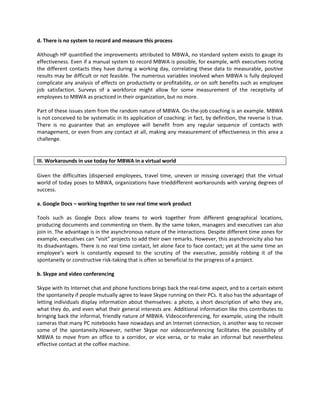 d. There is no system to record and measure this process

Although HP quantified the improvements attributed to MBWA, no standard system exists to gauge its
effectiveness. Even if a manual system to record MBWA is possible, for example, with executives noting
the different contacts they have during a working day, correlating these data to measurable, positive
results may be difficult or not feasible. The numerous variables involved when MBWA is fully deployed
complicate any analysis of effects on productivity or profitability, or on soft benefits such as employee
job satisfaction. Surveys of a workforce might allow for some measurement of the receptivity of
employees to MBWA as practiced in their organization, but no more.

Part of these issues stem from the random nature of MBWA. On-the-job coaching is an example. MBWA
is not conceived to be systematic in its application of coaching: in fact, by definition, the reverse is true.
There is no guarantee that an employee will benefit from any regular sequence of contacts with
management, or even from any contact at all, making any measurement of effectiveness in this area a
challenge.


III. Workarounds in use today for MBWA in a virtual world

Given the difficulties (dispersed employees, travel time, uneven or missing coverage) that the virtual
world of today poses to MBWA, organizations have trieddifferent workarounds with varying degrees of
success.

a. Google Docs – working together to see real time work product

Tools such as Google Docs allow teams to work together from different geographical locations,
producing documents and commenting on them. By the same token, managers and executives can also
join in. The advantage is in the asynchronous nature of the interactions. Despite different time zones for
example, executives can “visit” projects to add their own remarks. However, this asynchronicity also has
its disadvantages. There is no real time contact, let alone face to face contact; yet at the same time an
employee’s work is constantly exposed to the scrutiny of the executive, possibly robbing it of the
spontaneity or constructive risk-taking that is often so beneficial to the progress of a project.

b. Skype and video conferencing

Skype with its Internet chat and phone functions brings back the real-time aspect, and to a certain extent
the spontaneity if people mutually agree to leave Skype running on their PCs. It also has the advantage of
letting individuals display information about themselves: a photo, a short description of who they are,
what they do, and even what their general interests are. Additional information like this contributes to
bringing back the informal, friendly nature of MBWA. Videoconferencing, for example, using the inbuilt
cameras that many PC notebooks have nowadays and an Internet connection, is another way to recover
some of the spontaneity.However, neither Skype nor videoconferencing facilitates the possibility of
MBWA to move from an office to a corridor, or vice versa, or to make an informal but nevertheless
effective contact at the coffee machine.
 