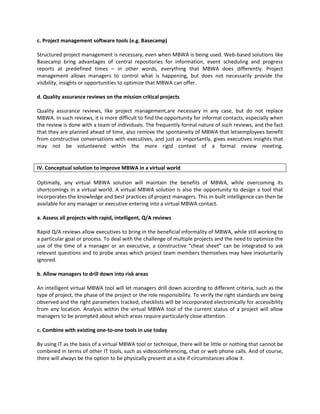 c. Project management software tools (e.g. Basecamp)

Structured project management is necessary, even when MBWA is being used. Web-based solutions like
Basecamp bring advantages of central repositories for information, event scheduling and progress
reports at predefined times – in other words, everything that MBWA does differently. Project
management allows managers to control what is happening, but does not necessarily provide the
visibility, insights or opportunities to optimize that MBWA can offer.

d. Quality assurance reviews on the mission critical projects

Quality assurance reviews, like project management,are necessary in any case, but do not replace
MBWA. In such reviews, it is more difficult to find the opportunity for informal contacts, especially when
the review is done with a team of individuals. The frequently formal nature of such reviews, and the fact
that they are planned ahead of time, also remove the spontaneity of MBWA that letsemployees benefit
from constructive conversations with executives, and just as importantly, gives executives insights that
may not be volunteered within the more rigid context of a formal review meeting.


IV. Conceptual solution to improve MBWA in a virtual world

Optimally, any virtual MBWA solution will maintain the benefits of MBWA, while overcoming its
shortcomings in a virtual world. A virtual MBWA solution is also the opportunity to design a tool that
incorporates the knowledge and best practices of project managers. This in-built intelligence can then be
available for any manager or executive entering into a virtual MBWA contact.

a. Assess all projects with rapid, intelligent, Q/A reviews

Rapid Q/A reviews allow executives to bring in the beneficial informality of MBWA, while still working to
a particular goal or process. To deal with the challenge of multiple projects and the need to optimize the
use of the time of a manager or an executive, a constructive “cheat sheet” can be integrated to ask
relevant questions and to probe areas which project team members themselves may have involuntarily
ignored.

b. Allow managers to drill down into risk areas

An intelligent virtual MBWA tool will let managers drill down according to different criteria, such as the
type of project, the phase of the project or the role responsibility. To verify the right standards are being
observed and the right parameters tracked, checklists will be incorporated electronically for accessibility
from any location. Analysis within the virtual MBWA tool of the current status of a project will allow
managers to be prompted about which areas require particularly close attention.

c. Combine with existing one-to-one tools in use today

By using IT as the basis of a virtual MBWA tool or technique, there will be little or nothing that cannot be
combined in terms of other IT tools, such as videoconferencing, chat or web phone calls. And of course,
there will always be the option to be physically present at a site if circumstances allow it.
 