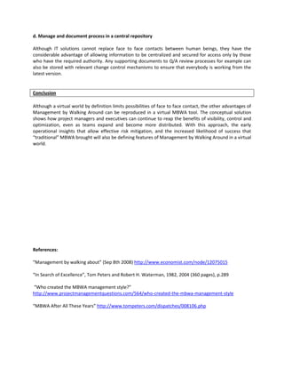 d. Manage and document process in a central repository

Although IT solutions cannot replace face to face contacts between human beings, they have the
considerable advantage of allowing information to be centralized and secured for access only by those
who have the required authority. Any supporting documents to Q/A review processes for example can
also be stored with relevant change control mechanisms to ensure that everybody is working from the
latest version.


Conclusion

Although a virtual world by definition limits possibilities of face to face contact, the other advantages of
Management by Walking Around can be reproduced in a virtual MBWA tool. The conceptual solution
shows how project managers and executives can continue to reap the benefits of visibility, control and
optimization, even as teams expand and become more distributed. With this approach, the early
operational insights that allow effective risk mitigation, and the increased likelihood of success that
“traditional” MBWA brought will also be defining features of Management by Walking Around in a virtual
world.




References:

“Management by walking about” (Sep 8th 2008) http://www.economist.com/node/12075015

“In Search of Excellence”, Tom Peters and Robert H. Waterman, 1982, 2004 (360 pages), p.289

“Who created the MBWA management style?”
http://www.projectmanagementquestions.com/564/who-created-the-mbwa-management-style

“MBWA After All These Years” http://www.tompeters.com/dispatches/008106.php
 