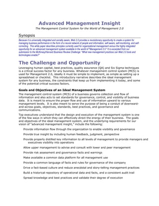 Advanced Management Insight
                 The Management Control System for the World of Management 2.0

Synopsis
Because it is universally integrated and socially aware, Web 2.0 provides a revolutionary opportunity to create a system for
managing business performance in the form of a neural network of people and information, self-aware, self-monitoring, and self-
correcting. This white paper describes principles currently used for organizational management versus the highly integrated
opportunity for an advanced management system available in the world of "Management 2.0." It is excerpted from our
submission to the McKinsey/Harvard Business Review Challenge: “What new management practices can Web 2.0 tools and
technologies enable?”


The Challenge and Opportunity
Leveraging human capital, best practices, quality assurance (QA) and Six Sigma techniques
is a critical success factor for any business. Whatever management control system (MCS) is
used for Management 2.0, ideally it must be simple to implement, as simple as setting up a
spreadsheet or checklist. This introductory narrative describes the ideal management
system for any business, the constraints that keep us from implementing it today, and some
of the potential critical success factors.

Goals and Objectives of an Ideal Management System
The management control system (MCS) of a business governs collection and flow of
information and also acts to set standards for governance, control, and visibility of business
data. It is meant to ensure the proper flow and use of information upward to various
management levels. It is also meant to serve the purpose of being a conduit of downward-
and-across goals, objectives, standards, best practices, and governance and
communications.
Top executives understand that the design and execution of the management system is one
of the few ways in which they can effectively direct the energy of their business. The goals
and objectives of the ideal management system, and the underlying requirements for our
vision of “advanced management insight,” include the following:
    Provide information flow through the organization to enable visibility and governance
    Provide true insight by including human feedback, judgment, perspective
    Provide properly distilled key information to all levels of management to provide managers and
       executives visibility into operations
    Allow upper management to advise and consult with lower and peer management
    Provide risk assessment and governance facts and warnings
    Make available a common data platform for all management use
    Provide a common language of facts and rules for governance of the company
    Drive a fact-based culture and reduce anecdotal and story-telling management practices
    Build a historical repository of operational data and facts, and a consistent audit trail
    Spread knowledge and best practices and validate their degree of execution
 