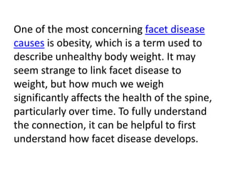 One of the most concerning facet disease
causes is obesity, which is a term used to
describe unhealthy body weight. It may
seem strange to link facet disease to
weight, but how much we weigh
significantly affects the health of the spine,
particularly over time. To fully understand
the connection, it can be helpful to first
understand how facet disease develops.
 