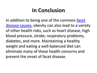 In Conclusion
In addition to being one of the common facet
disease causes, obesity can also lead to a variety
of other health risks, such as heart disease, high
blood pressure, stroke, respiratory problems,
diabetes, and more. Maintaining a healthy
weight and eating a well-balanced diet can
eliminate many of these health concerns and
prevent the onset of facet disease.
 