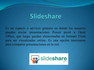Slideshare Es un espacio o servicio gratuito en donde los usuarios pueden enviar presentaciones Powerpoint u Open Office, que luego quedan almacenadas en formato Flash para ser visualizadas online. Es una opción interesante para compartir presentaciones en la red. 