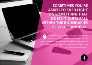 4
Sometimes you’re
asked to shed light
ON something that
doesn’t quite fall
within the boundaries
of your sandbox.
Instead of attempting to answer a question
you aren’t fully qualified to answer, use the
opportunity to acknowledge the skills and expertise
of a colleague and play a more powerful ‘pass’ card
on the question at hand.
 