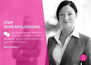5
Stop
over-apologising.
Next time somebody criticises you
in any way, thank them sincerely for
sharing their opinion with you (whether you
agree with them or not).
#SorryNotSorry
 