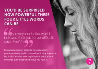 7
You’d be surprised
how powerful these
four little words
can be.
Nearly everyone in the world
believes their job to be difficult,
says Paul Ford.
Empathy is not only essential to cooperation,
problem-solving, and to human functioning in general,
but is also an emotional capacity that yields a lot of
influence over those who believe you have it.
 